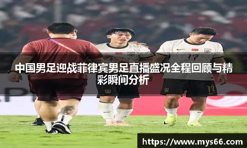 中国男足迎战菲律宾男足直播盛况全程回顾与精彩瞬间分析