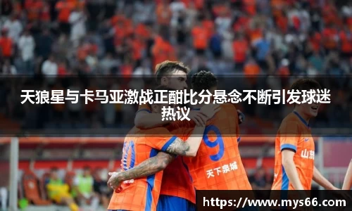 天狼星与卡马亚激战正酣比分悬念不断引发球迷热议